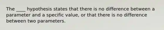 The ____ hypothesis states that there is no difference between a parameter and a specific value, or that there is no difference between two parameters.