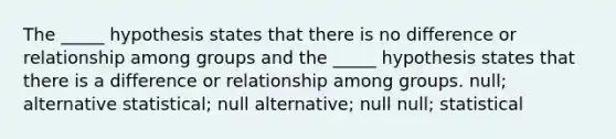 The _____ hypothesis states that there is no difference or relationship among groups and the _____ hypothesis states that there is a difference or relationship among groups. null; alternative statistical; null alternative; null null; statistical