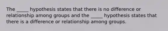 The _____ hypothesis states that there is no difference or relationship among groups and the _____ hypothesis states that there is a difference or relationship among groups.