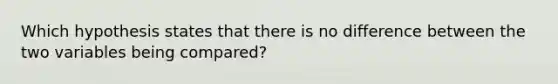 ​Which hypothesis states that there is no difference between the two variables being compared?