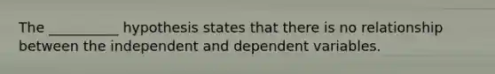 The __________ hypothesis states that there is no relationship between the independent and dependent variables.