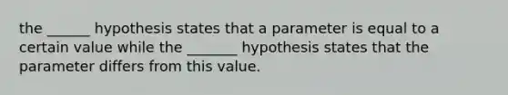 the ______ hypothesis states that a parameter is equal to a certain value while the _______ hypothesis states that the parameter differs from this value.