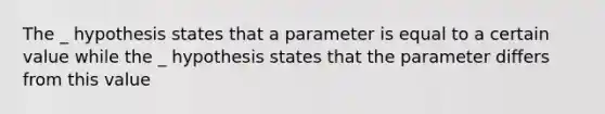 The _ hypothesis states that a parameter is equal to a certain value while the _ hypothesis states that the parameter differs from this value