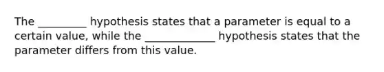 The _________ hypothesis states that a parameter is equal to a certain value, while the _____________ hypothesis states that the parameter differs from this value.