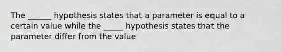 The ______ hypothesis states that a parameter is equal to a certain value while the _____ hypothesis states that the parameter differ from the value