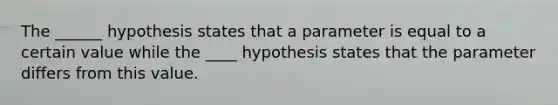 The ______ hypothesis states that a parameter is equal to a certain value while the ____ hypothesis states that the parameter differs from this value.