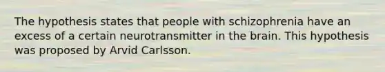 The hypothesis states that people with schizophrenia have an excess of a certain neurotransmitter in the brain. This hypothesis was proposed by Arvid Carlsson.