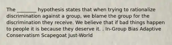 The ________ hypothesis states that when trying to rationalize discrimination against a group, we blame the group for the discrimination they receive. We believe that if bad things happen to people it is because they deserve it. . In-Group Bias Adaptive Conservatism Scapegoat Just-World