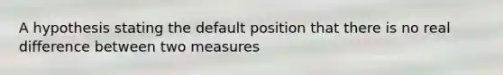 A hypothesis stating the default position that there is no real difference between two measures