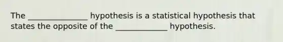 The _______________ hypothesis is a statistical hypothesis that states the opposite of the _____________ hypothesis.