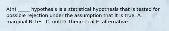 A(n) _____ hypothesis is a statistical hypothesis that is tested for possible rejection under the assumption that it is true. A. marginal B. test C. null D. theoretical E. alternative