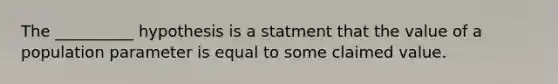 The __________ hypothesis is a statment that the value of a population parameter is equal to some claimed value.