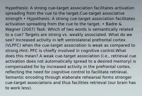 Hypothesis: A strong cue-target association facilitates activation spreading from the cue to the target.Cue-target associative strength • Hypothesis: A strong cue-target association facilitates activation spreading from the cue to the target. • Badre & Wagner (2007) Task: Which of two words is semantically related to a cue? Targets are strong vs. weakly associated. What do we see? Increased activity in left ventrolateral prefrontal cortex (VLPFC) when the cue-target association is weak as compared to strong.Hint: PFC is chiefly involved in cognitive control.What does this mean? A weak cue-target association (i.e., retrieval cue activation does not automatically spread to a desired memory) is compensated for by increased activity in the prefrontal cortex, reflecting the need for cognitive control to facilitate retrieval. Semantic encoding through elaborate rehearsal forms stronger cue-target associations and thus facilities retrieval (our brain has to work less).