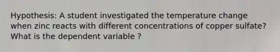 Hypothesis: A student investigated the temperature change when zinc reacts with different concentrations of copper sulfate? What is the dependent variable ?