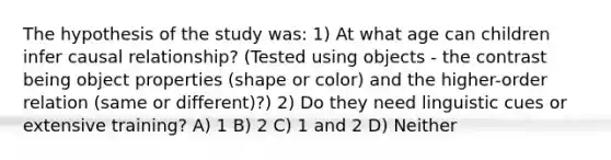 The hypothesis of the study was: 1) At what age can children infer causal relationship? (Tested using objects - the contrast being object properties (shape or color) and the higher-order relation (same or different)?) 2) Do they need linguistic cues or extensive training? A) 1 B) 2 C) 1 and 2 D) Neither