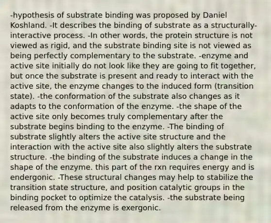 -hypothesis of substrate binding was proposed by Daniel Koshland. -It describes the binding of substrate as a structurally-interactive process. -In other words, the protein structure is not viewed as rigid, and the substrate binding site is not viewed as being perfectly complementary to the substrate. -enzyme and active site initially do not look like they are going to fit together, but once the substrate is present and ready to interact with the active site, the enzyme changes to the induced form (transition state). -the conformation of the substrate also changes as it adapts to the conformation of the enzyme. -the shape of the active site only becomes truly complementary after the substrate begins binding to the enzyme. -The binding of substrate slightly alters the active site structure and the interaction with the active site also slightly alters the substrate structure. -the binding of the substrate induces a change in the shape of the enzyme. this part of the rxn requires energy and is endergonic. -These structural changes may help to stabilize the transition state structure, and position catalytic groups in the binding pocket to optimize the catalysis. -the substrate being released from the enzyme is exergonic.