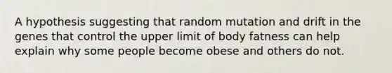 A hypothesis suggesting that random mutation and drift in the genes that control the upper limit of body fatness can help explain why some people become obese and others do not.