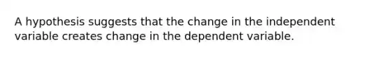 A hypothesis suggests that the change in the independent variable creates change in the dependent variable.