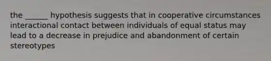 the ______ hypothesis suggests that in cooperative circumstances interactional contact between individuals of equal status may lead to a decrease in prejudice and abandonment of certain stereotypes