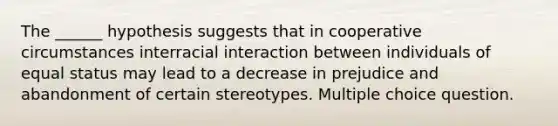 The ______ hypothesis suggests that in cooperative circumstances interracial interaction between individuals of equal status may lead to a decrease in prejudice and abandonment of certain stereotypes. Multiple choice question.