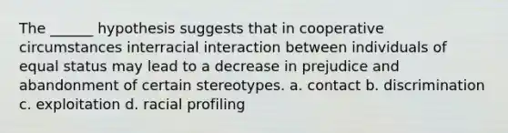 The ______ hypothesis suggests that in cooperative circumstances interracial interaction between individuals of equal status may lead to a decrease in prejudice and abandonment of certain stereotypes. a. contact b. discrimination c. exploitation d. racial profiling