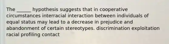 The ______ hypothesis suggests that in cooperative circumstances interracial interaction between individuals of equal status may lead to a decrease in prejudice and abandonment of certain stereotypes. discrimination exploitation racial profiling contact