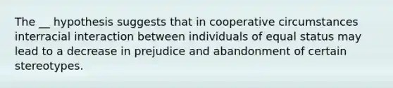 The __ hypothesis suggests that in cooperative circumstances interracial interaction between individuals of equal status may lead to a decrease in prejudice and abandonment of certain stereotypes.