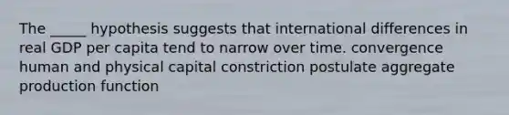 The _____ hypothesis suggests that international differences in real GDP per capita tend to narrow over time. convergence human and physical capital constriction postulate aggregate production function