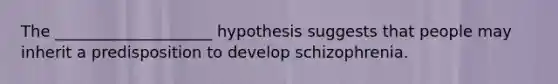 The ____________________ hypothesis suggests that people may inherit a predisposition to develop schizophrenia.