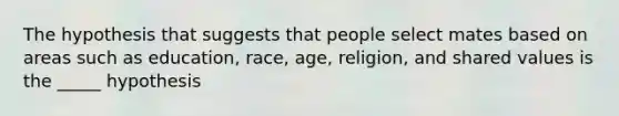 The hypothesis that suggests that people select mates based on areas such as education, race, age, religion, and shared values is the _____ hypothesis