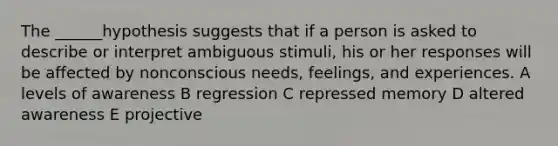 The ______hypothesis suggests that if a person is asked to describe or interpret ambiguous stimuli, his or her responses will be affected by nonconscious needs, feelings, and experiences. A levels of awareness B regression C repressed memory D altered awareness E projective