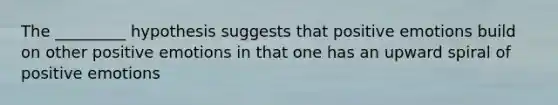 The _________ hypothesis suggests that positive emotions build on other positive emotions in that one has an upward spiral of positive emotions