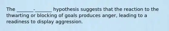 The _______-_______ hypothesis suggests that the reaction to the thwarting or blocking of goals produces anger, leading to a readiness to display aggression.