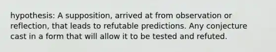 hypothesis: A supposition, arrived at from observation or reflection, that leads to refutable predictions. Any conjecture cast in a form that will allow it to be tested and refuted.