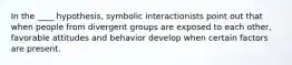 In the ____ hypothesis, symbolic interactionists point out that when people from divergent groups are exposed to each other, favorable attitudes and behavior develop when certain factors are present.