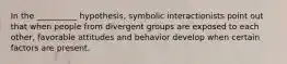 In the __________ hypothesis, symbolic interactionists point out that when people from divergent groups are exposed to each other, favorable attitudes and behavior develop when certain factors are present.