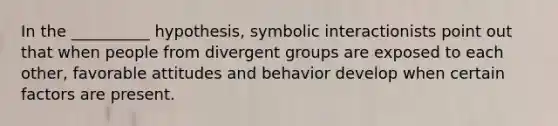 In the __________ hypothesis, symbolic interactionists point out that when people from divergent groups are exposed to each other, favorable attitudes and behavior develop when certain factors are present.