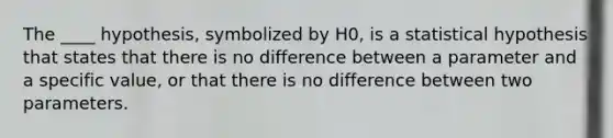 The ____ hypothesis, symbolized by H0, is a statistical hypothesis that states that there is no difference between a parameter and a specific value, or that there is no difference between two parameters.