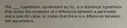 The ____ hypothesis, symbolized by H1, is a statistical hypothesis that states the existence of a difference between a parameter and a specific value, or states that there is a difference between two parameters.