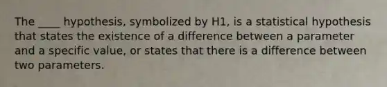 The ____ hypothesis, symbolized by H1, is a statistical hypothesis that states the existence of a difference between a parameter and a specific value, or states that there is a difference between two parameters.