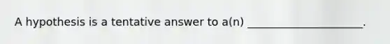 A hypothesis is a tentative answer to a(n) _____________________.