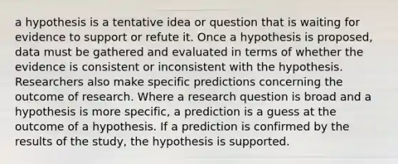 a hypothesis is a tentative idea or question that is waiting for evidence to support or refute it. Once a hypothesis is proposed, data must be gathered and evaluated in terms of whether the evidence is consistent or inconsistent with the hypothesis. Researchers also make specific predictions concerning the outcome of research. Where a research question is broad and a hypothesis is more specific, a prediction is a guess at the outcome of a hypothesis. If a prediction is confirmed by the results of the study, the hypothesis is supported.