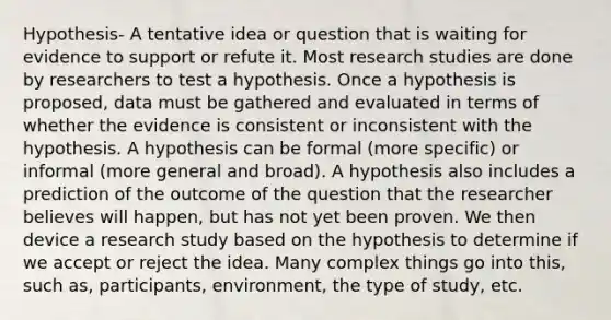 Hypothesis- A tentative idea or question that is waiting for evidence to support or refute it. Most research studies are done by researchers to test a hypothesis. Once a hypothesis is proposed, data must be gathered and evaluated in terms of whether the evidence is consistent or inconsistent with the hypothesis. A hypothesis can be formal (more specific) or informal (more general and broad). A hypothesis also includes a prediction of the outcome of the question that the researcher believes will happen, but has not yet been proven. We then device a research study based on the hypothesis to determine if we accept or reject the idea. Many complex things go into this, such as, participants, environment, the type of study, etc.