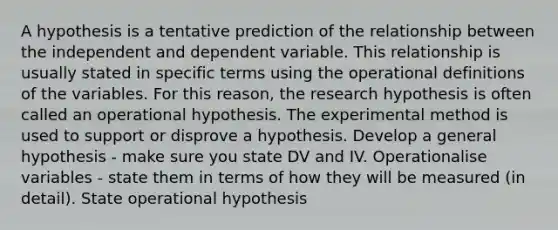 A hypothesis is a tentative prediction of the relationship between the independent and dependent variable. This relationship is usually stated in specific terms using the operational definitions of the variables. For this reason, the research hypothesis is often called an operational hypothesis. The experimental method is used to support or disprove a hypothesis. Develop a general hypothesis - make sure you state DV and IV. Operationalise variables - state them in terms of how they will be measured (in detail). State operational hypothesis