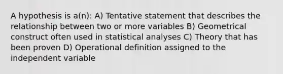 A hypothesis is a(n): A) Tentative statement that describes the relationship between two or more variables B) Geometrical construct often used in statistical analyses C) Theory that has been proven D) Operational definition assigned to the independent variable