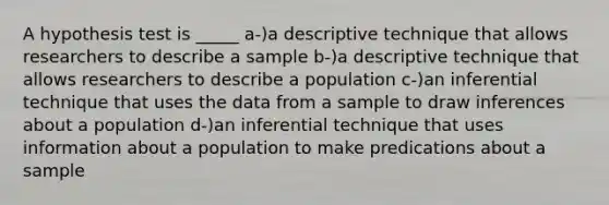 A hypothesis test is _____ a-)a descriptive technique that allows researchers to describe a sample b-)a descriptive technique that allows researchers to describe a population c-)an inferential technique that uses the data from a sample to draw inferences about a population d-)an inferential technique that uses information about a population to make predications about a sample