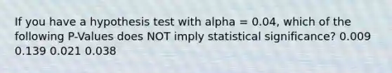 If you have a hypothesis test with alpha = 0.04, which of the following P-Values does NOT imply statistical significance? 0.009 0.139 0.021 0.038