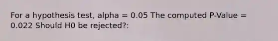 For a hypothesis test, alpha = 0.05 The computed P-Value = 0.022 Should H0 be rejected?: