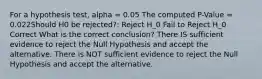 For a hypothesis test, alpha = 0.05 The computed P-Value = 0.022Should H0 be rejected?: Reject H_0 Fail to Reject H_0 Correct What is the correct conclusion? There IS sufficient evidence to reject the Null Hypothesis and accept the alternative. There is NOT sufficient evidence to reject the Null Hypothesis and accept the alternative.