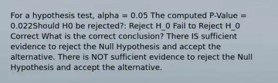 For a hypothesis test, alpha = 0.05 The computed P-Value = 0.022Should H0 be rejected?: Reject H_0 Fail to Reject H_0 Correct What is the correct conclusion? There IS sufficient evidence to reject the Null Hypothesis and accept the alternative. There is NOT sufficient evidence to reject the Null Hypothesis and accept the alternative.